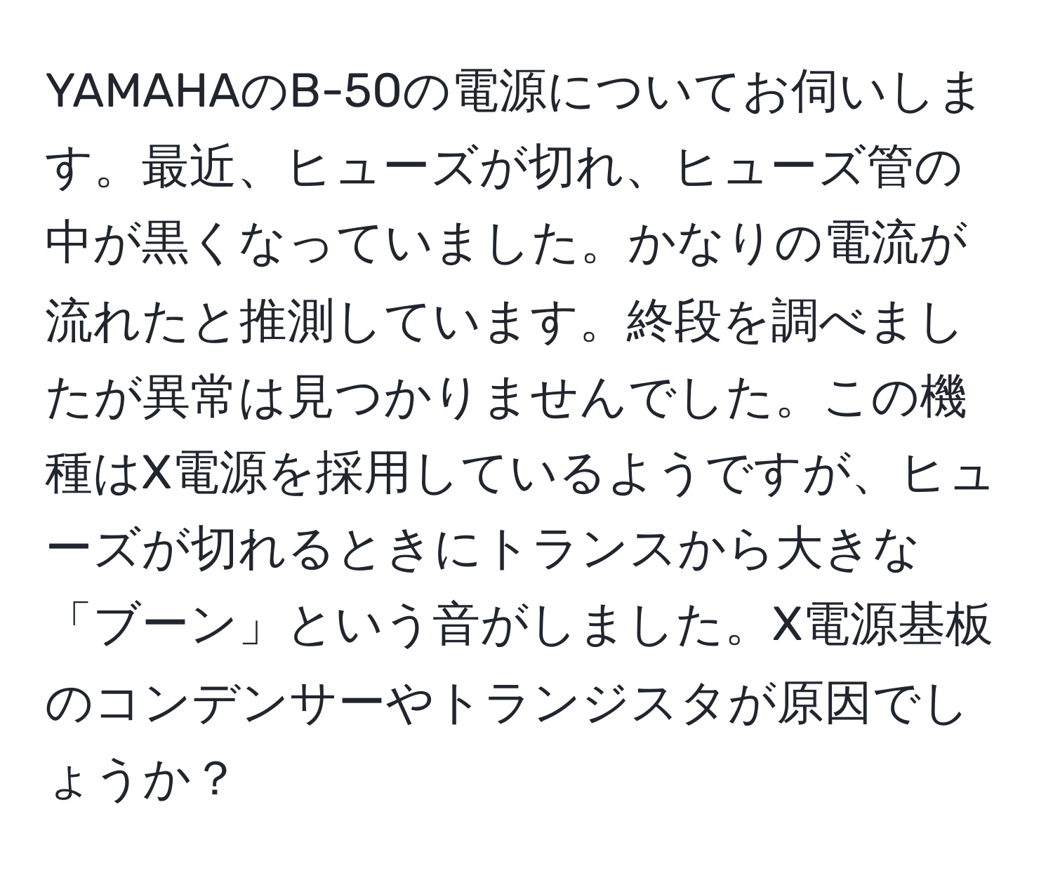 YAMAHAのB-50の電源についてお伺いします。最近、ヒューズが切れ、ヒューズ管の中が黒くなっていました。かなりの電流が流れたと推測しています。終段を調べましたが異常は見つかりませんでした。この機種はX電源を採用しているようですが、ヒューズが切れるときにトランスから大きな「ブーン」という音がしました。X電源基板のコンデンサーやトランジスタが原因でしょうか？