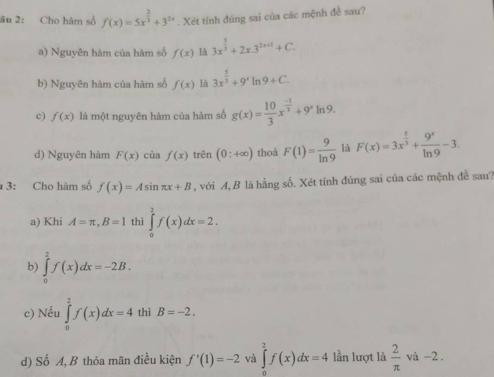 âu 2: Cho hàm số f(x)=5x^(frac 2)3+3^(2x). Xét tính đúng sai của các mệnh đề sau?
a) Nguyên hàm của hàm số f(x) là 3x^(frac 5)3+2x.3^(2x+1)+C.
b) Nguyên hàm của hàm số f(x) là 3x^(frac 5)3+9^xln 9+C.
c) f(x) là một nguyên hàm của hàm số g(x)= 10/3 x^(frac -1)3+9^xln 9.
d) Nguyên hàm F(x) cùa f(x) trên (0:+∈fty ) thoà F(1)= 9/ln 9  là F(x)=3x^(frac 5)3+ 9^x/ln 9 -3. 
1 3: Cho hàm số f(x)=Asin π x+B , với A,B là hằng số. Xét tính đúng sai của các mệnh đề sau?
a) Khi A=π , B=1 thì ∈tlimits _0^(2f(x)dx=2.
b) ∈tlimits _0^2f(x)dx=-2B.
c) Nếu ∈tlimits _0^2f(x)dx=4 thì B=-2. 
d) Số A, B thỏa mãn điều kiện f'(1)=-2 và ∈tlimits _0^2f(x)dx=4 lần lượt là frac 2)π  và -2.