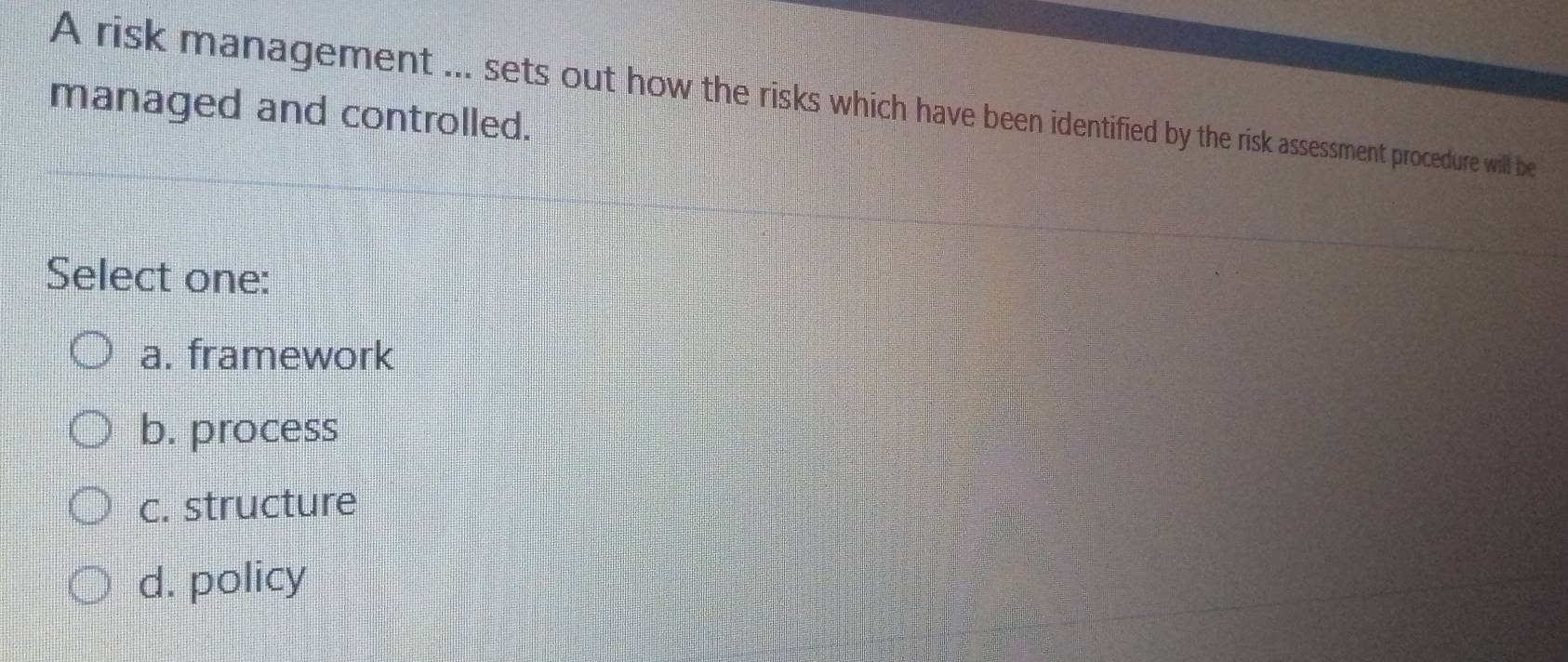 A risk management ... sets out how the risks which have been identified by the risk assessment procedure will be
managed and controlled.
Select one:
a. framework
b. process
c. structure
d. policy