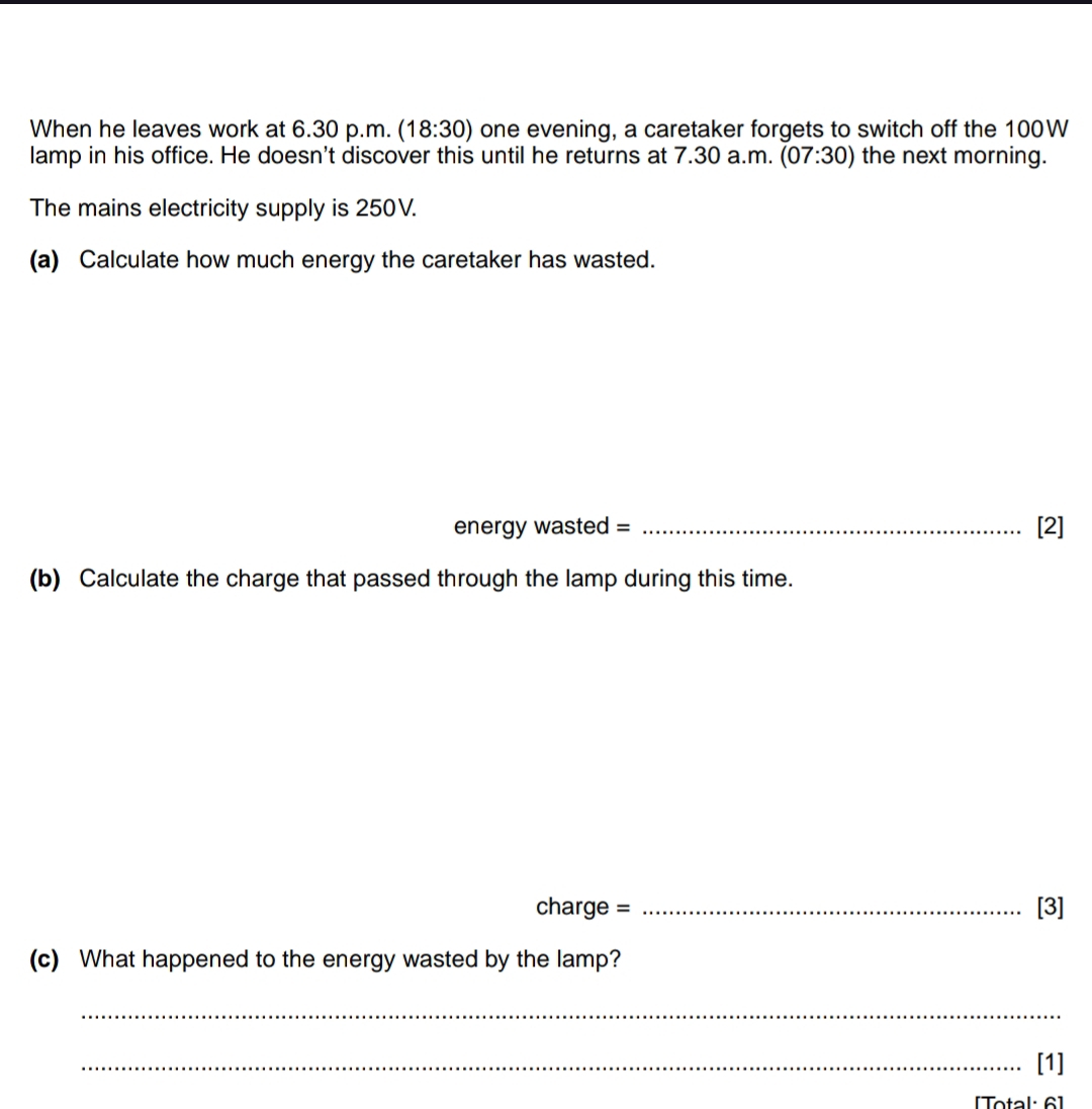 When he leaves work at 6.30 p.m. (18:30) one evening, a caretaker forgets to switch off the 100W
lamp in his office. He doesn't discover this until he returns at 7.30 a.m. (07:30) the next morning. 
The mains electricity supply is 250V. 
(a) Calculate how much energy the caretaker has wasted. 
energy wasted = _[2] 
(b) Calculate the charge that passed through the lamp during this time. 
charge = _[3] 
(c) What happened to the energy wasted by the lamp? 
_ 
_[1] 
[Total: 6]