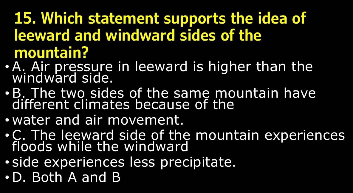 Which statement supports the idea of
leeward and windward sides of the
mountain?
A. Air pressure in leeward is higher than the
windward side.
B. The two sides of the same mountain have
different climates because of the
water and air movement.
C. The leeward side of the mountain experiences
floods while the windward
side experiences less precipitate.
D. Both A and B