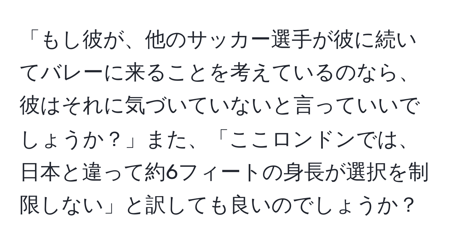 「もし彼が、他のサッカー選手が彼に続いてバレーに来ることを考えているのなら、彼はそれに気づいていないと言っていいでしょうか？」また、「ここロンドンでは、日本と違って約6フィートの身長が選択を制限しない」と訳しても良いのでしょうか？