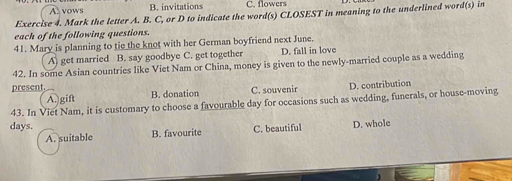A. vows B. invitations C. flowers
Exercise 4. Mark the letter A. B. C, or D to indicate the word(s) CLOSEST in meaning to the underlined word(s) in
each of the following questions.
41. Mary is planning to tie the knot with her German boyfriend next June.
A) get married B. say goodbye C. get together D. fall in love
42. In some Asian countries like Viet Nam or China, money is given to the newly-married couple as a wedding
present.
B. donation C. souvenir D. contribution
43. In Viet Nam, it is customary to choose a favourable day for occasions such as wedding, funerals, or house-moving A.)gift
days. C. beautiful D. whole
A. suitable B. favourite