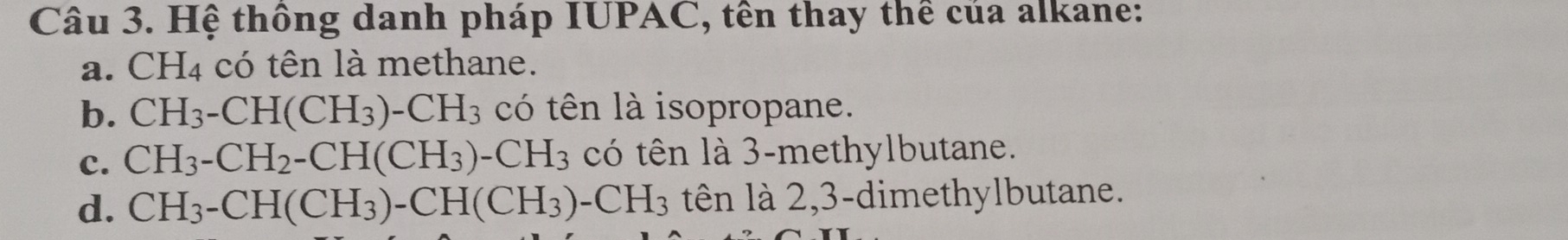 Hệ thông danh pháp IUPAC, tên thay thể của alkane:
a. CH_4 có tên là methane.
b. CH_3-CH(CH_3)-CH_3 có tên là isopropane.
c. CH_3-CH_2-CH(CH_3)-CH_3 có tên là 3 -methylbutane.
d. CH_3-CH(CH_3)-CH(CH_3)-CH_3 tên là 2, 3 -dimethylbutane.