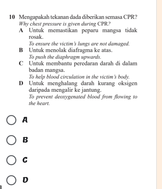 Mengapakah tekanan dada diberikan semasa CPR?
Why chest pressure is given during CPR?
A Untuk memastikan peparu mangsa tidak
rosak.
To ensure the victim’s lungs are not damaged.
B Untuk menolak diafragma ke atas.
To push the diaphragm upwards.
C Untuk membantu peredaran darah di dalam
badan mangsa.
To help blood circulation in the victim's body.
D Untuk menghalang darah kurang oksigen
daripada mengalir ke jantung.
To prevent deoxygenated blood from flowing to
the heart.
A
B
C
D