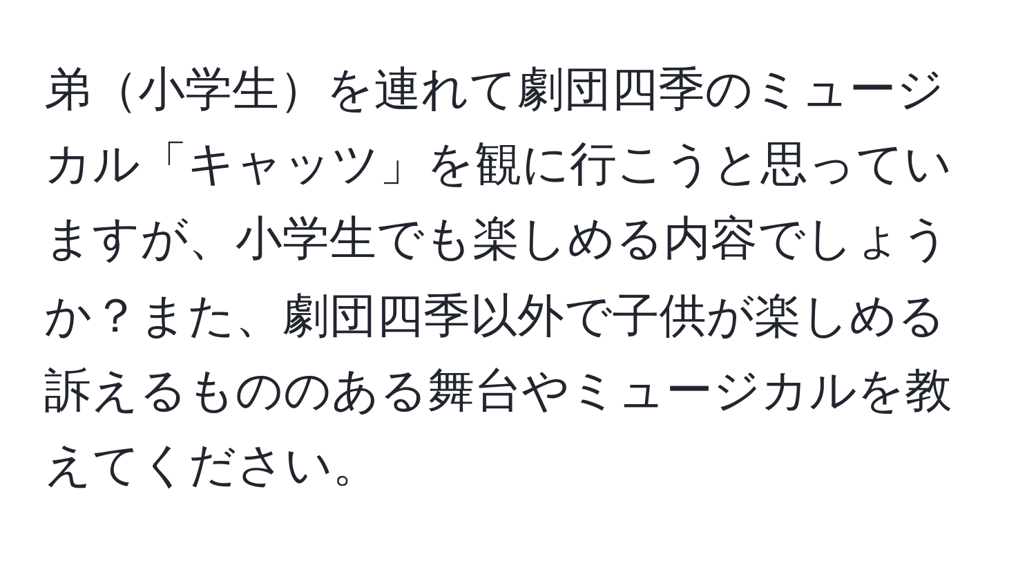 弟小学生を連れて劇団四季のミュージカル「キャッツ」を観に行こうと思っていますが、小学生でも楽しめる内容でしょうか？また、劇団四季以外で子供が楽しめる訴えるもののある舞台やミュージカルを教えてください。