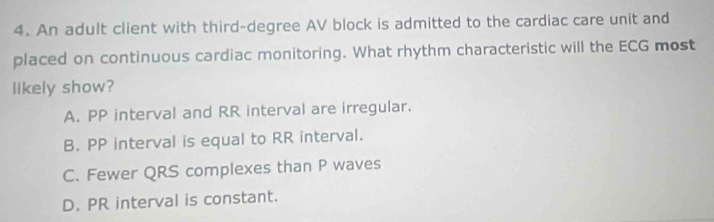 An adult client with third-degree AV block is admitted to the cardiac care unit and
placed on continuous cardiac monitoring. What rhythm characteristic will the ECG most
likely show?
A. PP interval and RR interval are irregular.
B. PP interval is equal to RR interval.
C. Fewer QRS complexes than P waves
D, PR interval is constant.