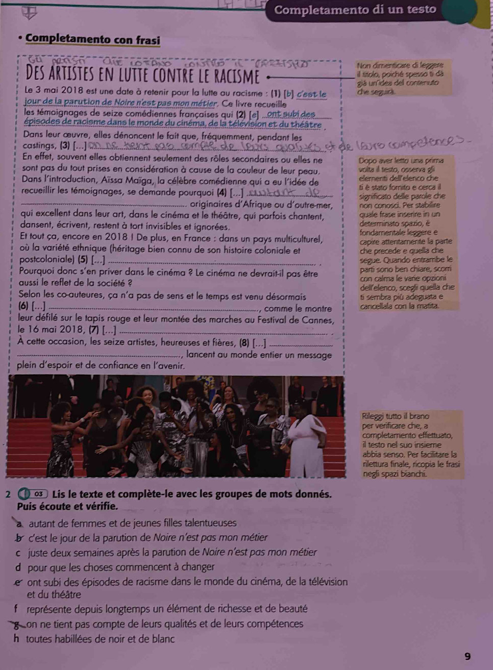 Completamento di un testo
Completamento con frasi
o so ' do rae '  To    Cra  Non dimenticare di lezgere
Des artistes en lutte contre le racisme il títolo, poiché spesso ti dã
giá unídea dell contenuto
Le 3 mai 2018 est une date à retenir pour la lutte au racisme : (1) [b] c'est le che seguirà
jour de la parution de Noire n'est pas mon métier. Ce livre recueille
les témoignages de seize comédiennes françaises qui (2) [e] ...enteubidee
épisodes de racisme dans le monde du cinéma, de la télévision et du théâtre
Dans leur œuvre, elles dénoncent le fait que, fréquemment, pendant les
castings, (3) [...]
e lauro competo
En effet, souvent elles obtiennent seulement des rôles secondaires ou elles ne Dopo aver letto una prima
sont pas du tout prises en considération à cause de la couleur de leur peau, volita il testo, osserva g
Dans l'introduction, Aïssa Maïga, la célèbre comédienne qui a eu l'idée de elementi dellelenco che
recueillir les témoignages, se demande pourquoi (4) [...] .._ ti é stato forito e cerca i
significato delle parole che
_originaires d'Afrique ou d'outre-mer, non conosci. Per stabilire
qui excellent dans leur art, dans le cinéma et le théâtre, qui parfois chantent, quale frase inserire in un
dansent, écrivent, restent à tort invisibles et ignorées. determinato spazio, é
fondamentale leggere e
Et tout ça, encore en 2018 ! De plus, en France : dans un pays multiculturel, capire attentamente la parte
où la variété ethnique (héritage bien connu de son histoire coloniale et che precede e quella che
postcoloniale) (5) [...] _segue. Quando entrambe le
Pourquoi donc s'en priver dans le cinéma ? Le cinéma ne devrait-il pas être parti sono ben chiare, scorí
aussi le reflet de la société ? con calma le varie opzioni
dell elenco, sceglí quella che
Selon les co-auteures, ça n'a pas de sens et le temps est venu désormais ti sembra più adeguata e
(6) [...]_ , comme le montre cancellala con la matita.
leur défilé sur le tapis rouge et leur montée des marches au Festival de Cannes,
le 16 mai 2018, (7) [...]_
À cette occasion, les seize artistes, heureuses et fières, (8) [...]_
_, lancent au monde entier un message
plein d'espoir et de confiance en l'avenir.
utto il brano
icare che, a
amento effettuato,
el suo insieme
nso. Per facilitare la
finale, rícopia le frasi
azi bianchi.
2  03 Lis le texte et complète-le avec les groupes de mots donnés.
Puis écoute et vérifie.
a autant de femmes et de jeunes filles talentueuses
a c'est le jour de la parution de Noire n'est pas mon métier
c juste deux semaines après la parution de Noire n'est pas mon métier
d pour que les choses commencent à changer
e ont subi des épisodes de racisme dans le monde du cinéma, de la télévision
et du théâtre
représente depuis longtemps un élément de richesse et de beauté
goon ne tient pas compte de leurs qualités et de leurs compétences
h itoutes habillées de noir et de blanc
9