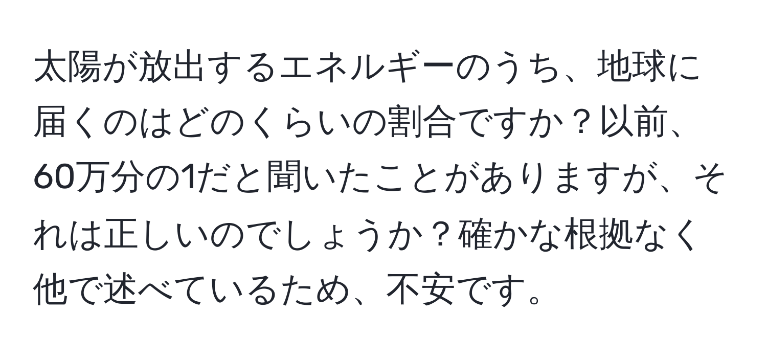 太陽が放出するエネルギーのうち、地球に届くのはどのくらいの割合ですか？以前、60万分の1だと聞いたことがありますが、それは正しいのでしょうか？確かな根拠なく他で述べているため、不安です。