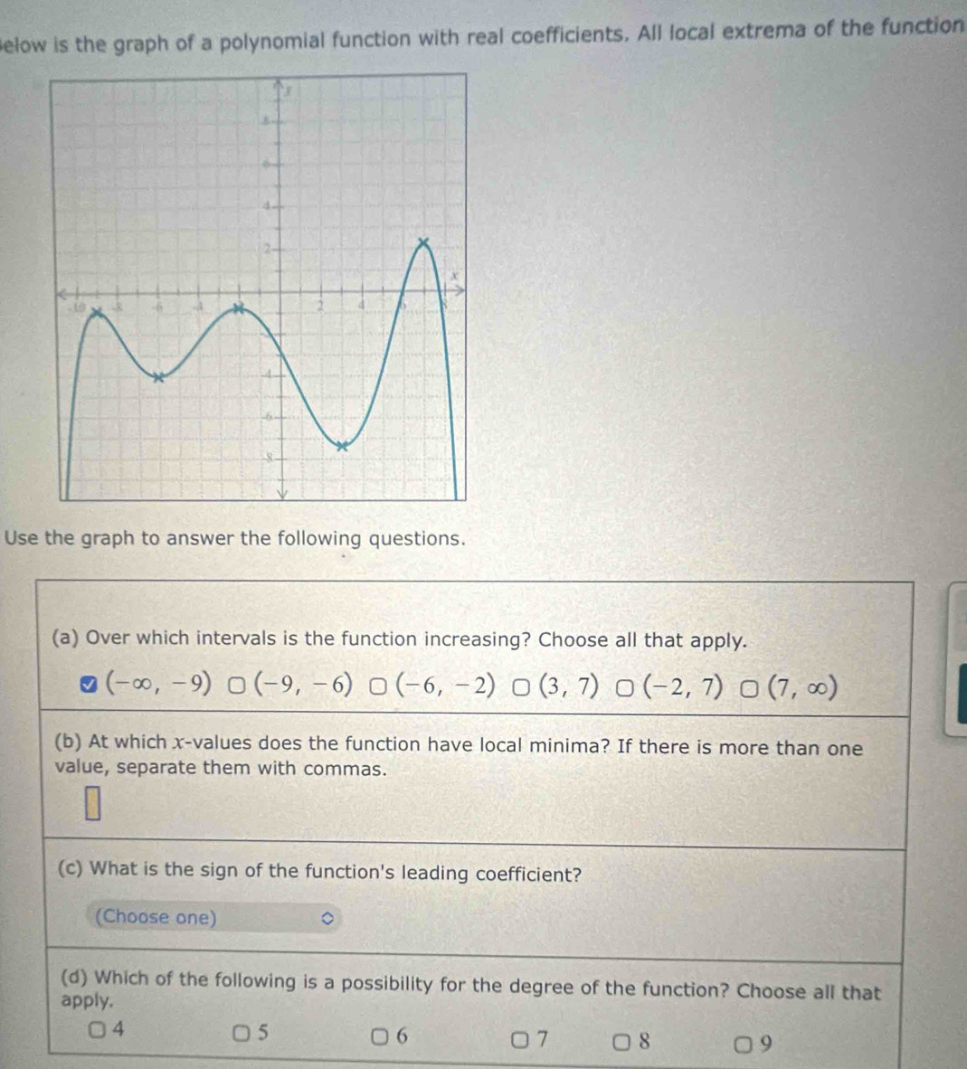 Below is the graph of a polynomial function with real coefficients. All local extrema of the function
Use the graph to answer the following questions.
(a) Over which intervals is the function increasing? Choose all that apply.
(-∈fty ,-9) (-9,-6) (-6,-2) 0 (3,7) (-2,7) r □ (7,∈fty )
(b) At which x -values does the function have local minima? If there is more than one
value, separate them with commas.
(c) What is the sign of the function's leading coefficient?
(Choose one)
(d) Which of the following is a possibility for the degree of the function? Choose all that
apply.
4
5
6
7 8
9