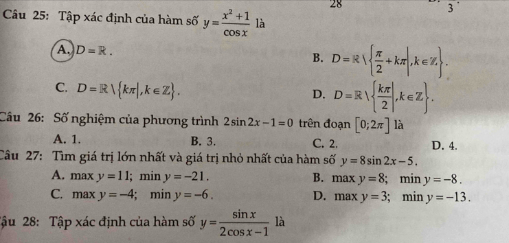 28
3'
Câu 25: Tập xác định của hàm số y= (x^2+1)/cos x  là
A D=R.
B. D=R  π /2 +kπ |,k∈ Z.
C. D=R| kπ |, k∈ Z.
D. D=R|  kπ /2 |, k∈ Z. 
Câu 26: Số nghiệm của phương trình 2sin 2x-1=0 trên đoạn [0;2π ] là
A. 1. B. 3. C. 2. D. 4.
Câu 27: Tìm giá trị lớn nhất và giá trị nhỏ nhất của hàm số y=8sin 2x-5.
A. maxy=11; min y=-21. B. 1 maxy=8; min y=-8.
C. maxy=-4; ; min y=-6. D. maxy=3; min y=-13. 
Tậu 28: Tập xác định của hàm số y= sin x/2cos x-1  là