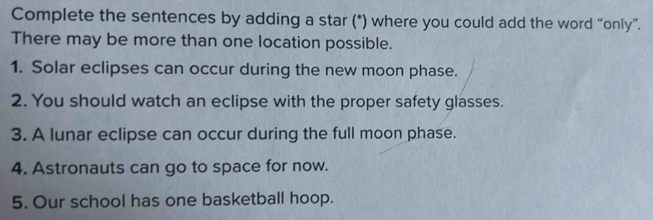 Complete the sentences by adding a star (*) where you could add the word “only”. 
There may be more than one location possible. 
1. Solar eclipses can occur during the new moon phase. 
2. You should watch an eclipse with the proper safety glasses. 
3. A lunar eclipse can occur during the full moon phase. 
4. Astronauts can go to space for now. 
5. Our school has one basketball hoop.