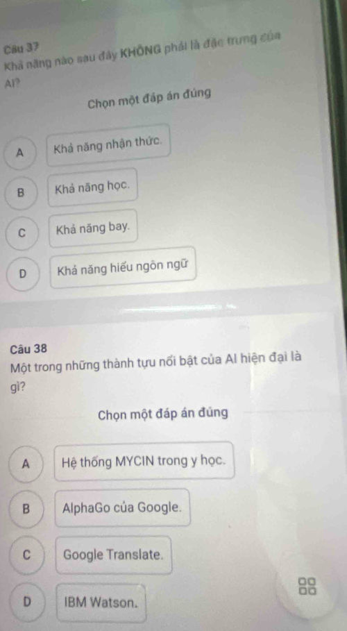 Khả năng nào sau đây KHÔNG phải là đặc trưng của
Al?
Chọn một đáp án đùng
A Khả năng nhận thức.
B Khả năng học.
C Khả năng bay.
D Khả năng hiếu ngôn ngữ
Câu 38
Một trong những thành tựu nổi bật của Al hiện đại là
gì?
Chọn một đáp án đúng
A Hệ thống MYCIN trong y học.
B AlphaGo của Google.
C Google Translate.
□□
□□
D IBM Watson.