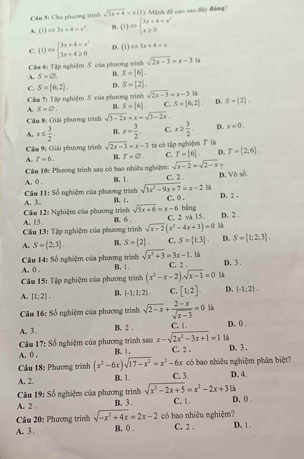 Cho phương trinh sqrt(3x+4)=x(1) 1. Mệnh đề nào sau đây đứng?
A. (1)Longleftrightarrow 3x+4=x^2. B. (1)Leftrightarrow beginarrayl 3x+4=x^2 x≥ 0endarray. ,
C. (1)Leftrightarrow beginarrayl 3x+4=x^2 3x+4≥ 0endarray. . D. (1)Leftrightarrow 3x+4=x.
Câu 6: Tập nghiệm S của phương trình sqrt(2x-3)=x-31a
A. S=varnothing .
B. S= 6 .
C. S= 6;2 . D. S= 2 .
Câu 7: Tập nghiệm S của phương trình sqrt(2x-3)=x-3 là
A. S=varnothing .
B. S= 6 . C. S= 6;2 . D. S= 2 .
Câu 8: Giải phương trình sqrt(3-2x)+x=sqrt(3-2x).
A. x≤  3/2 . x= 3/2 . C. x≥  3/2 . D. x=0.
B.
Câu 9: Giải phương trình sqrt(2x-3)=x-3 ta có tập nghiệm T là
A. T=6.
B. T=varnothing . C. T= 6 . D. T= 2;6 .
Câu 10: Phương trình sau có bao nhiêu nghiệm: sqrt(x-2)=sqrt(2-x) ?
A. 0 . B. 1. C. 2 . D. Vô số.
Câu 11: Số nghiệm của phương trình sqrt(3x^2-9x+7)=x-2 là
A. 3 . B. 1. C. 0 . D. 2 .
* Câu 12: Nghiệm của phương trình sqrt(5x+6)=x-6 bàng
A. 15. B. 6 . C. 2 và 15. D. 2 .
Câu 13: Tập nghiệm của phương trình sqrt(x-2)(x^2-4x+3)=0 là
A. S= 2;3 . B. S= 2 . C. S= 1;3 . D. S= 1;2;3 .
Câu 14:Shat o nghiệm của phương trình sqrt(x^2+3)=3x-1. là
A. 0 . B. 1. C. 2 . D. 3 .
Câu 15: Tập nghiệm của phương trình (x^2-x-2)· sqrt(x-1)=0 là
A.  1;2 .
B.  -1;1;2 . C. [1;2]. D.  -1;2 .
Câu 16: Số nghiệm của phương trình sqrt(2-x)+ (2-x)/sqrt(x-3) =0 là
A. 3 . B. 2 . C. 1. D. 0 .
Câu 17: Số nghiệm của phương trình sau x-sqrt(2x^2-3x+1)=1 là
A. 0 . B. 1. C. 2 . D. 3 .
Câu 18: Phương trình (x^2-6x)sqrt(17-x^2)=x^2-6x có bao nhiêu nghiệm phân biệt?
A. 2. B. 1. C. 3. D. 4.
Câu 19: Số nghiệm của phương trình sqrt(x^2-2x+5)=x^2-2x+31a
A. 2 . B. 3 . C. 1. D. 0 .
* Câu 20: Phương trình sqrt(-x^2+4x)=2x-2 có bao nhiêu nghiệm?
A. 3. B. 0 . C. 2 . D. 1 .