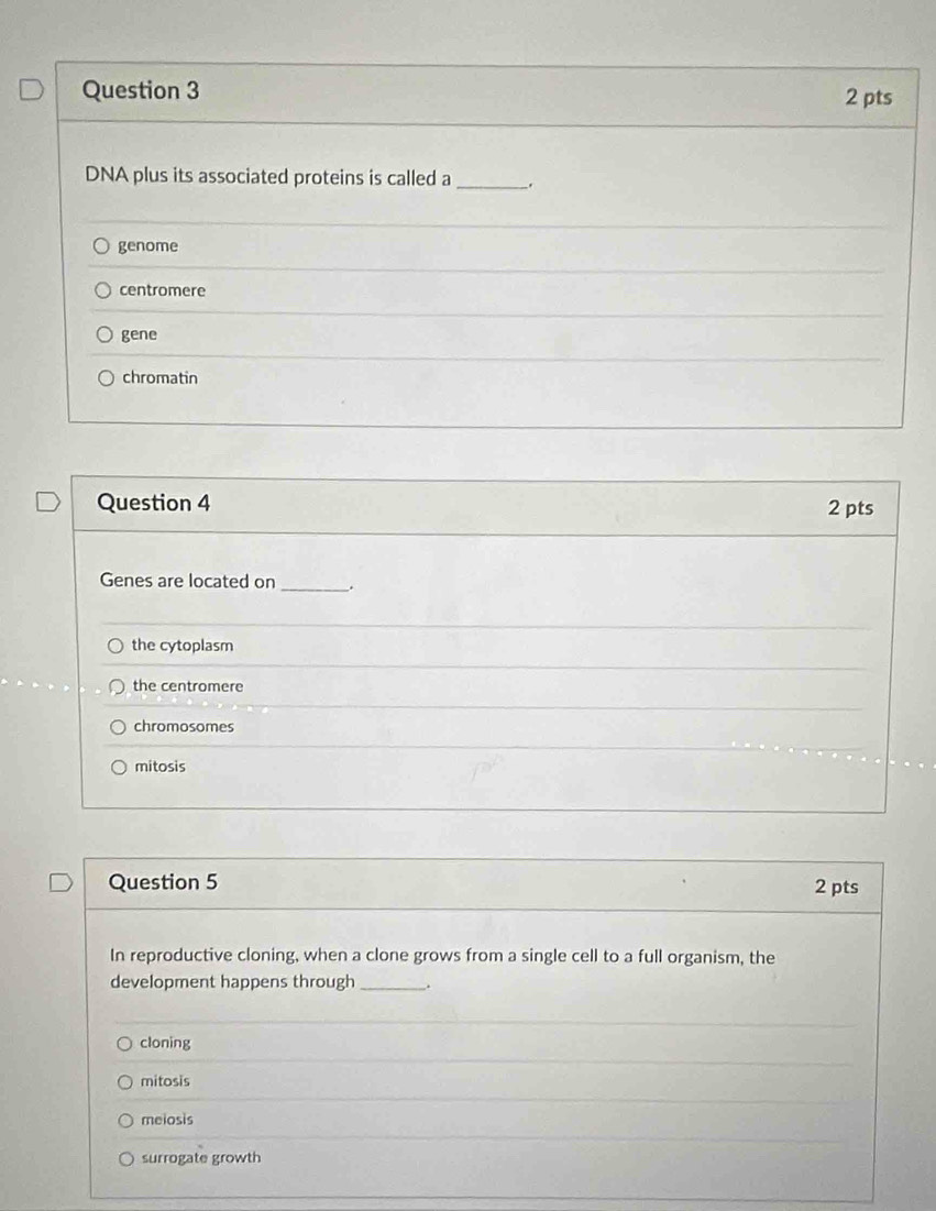 DNA plus its associated proteins is called a _、.
genome
centromere
gene
chromatin
Question 4 2 pts
Genes are located on_ .
the cytoplasm
the centromere
chromosomes
mitosis
Question 5 2 pts
In reproductive cloning, when a clone grows from a single cell to a full organism, the
development happens through_ .
cloning
mitosis
meiosis
surrogate growth