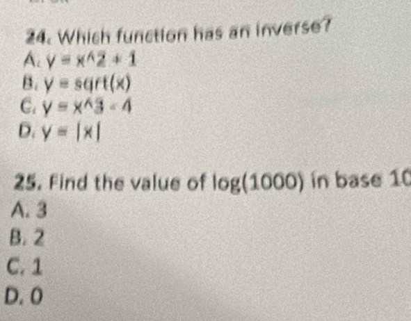 Which function has an inverse?
A. y=x^(wedge)2+1
B. y=sqrt(x)
C. y=x^(wedge)3-4
D. y=|x|
25. Find the value of log (1000) in base 10
A. 3
B. 2
C. 1
D. 0