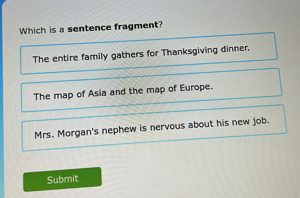 Which is a sentence fragment?
The entire family gathers for Thanksgiving dinner.
The map of Asia and the map of Europe.
Mrs. Morgan's nephew is nervous about his new job.
Submit