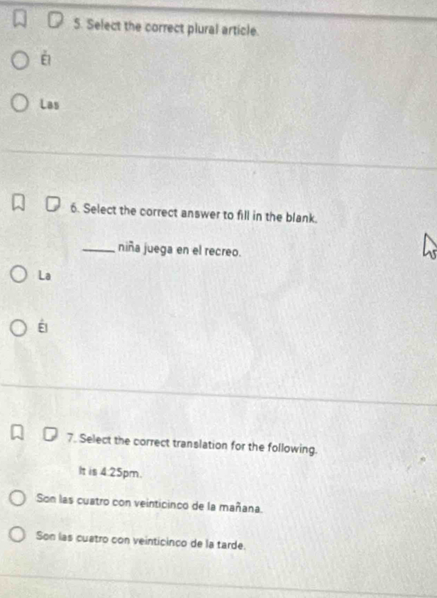 Select the correct plural article.
Las
6. Select the correct answer to fill in the blank.
_niña juega en el recreo.
La
É
7. Select the correct translation for the following.
It is 4:25pm.
Son las cuatro con veinticinco de la mañana.
Son las cuatro con veinticinco de la tarde.