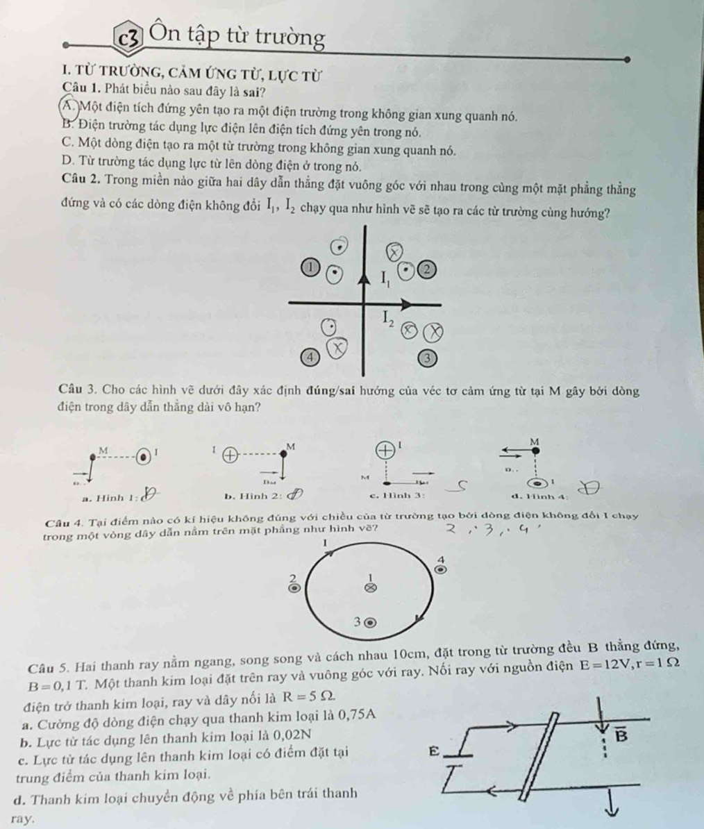 c3 Ôn tập từ trường
1. từ trường, cảm ứng từ, lực từ
Câu 1. Phát biểu nào sau đây là sai?
A. Một điện tích đứng yên tạo ra một điện trường trong không gian xung quanh nó.
B. Điện trường tác dụng lực điện lên điện tích đứng yên trong nó.
C. Một dòng điện tạo ra một từ trường trong không gian xung quanh nó.
D. Từ trường tác dụng lực từ lên dòng điện ở trong nó.
Câu 2. Trong miền nào giữa hai dây dẫn thẳng đặt vuông góc với nhau trong cùng một mặt phẳng thẳng
đứng và có các dòng điện không đổi I_1,I_2 chạy qua như hình vẽ sẽ tạo ra các từ trường cùng hướng?
Câu 3. Cho các hình vẽ dưới đây xác định đúng/sai hướng của véc tơ cảm ứng từ tại M gây bởi dòng
điện trong dây dẫn thẳng dài vô hạn?
M I I M I M
D. .
M
Bst
1
a. Hinh 1: b. Hinh 2: c. Hình 3: d. Hình 4
Câu 4. Tại điểm nào có kí hiệu không đúng với chiều của từ trường tạo bởi đòng điện không đổi I chạy
trong một vòng dây dẫn nằm trên mặt phẳng như hình vẽ?
I
2
3
Câu 5. Hai thanh ray nằm ngang, song song và cách nhau 10cm, đặt trong từ trường đều B thẳng đứng,
B=0,1T C. Một thanh kim loại đặt trên ray và vuông góc với ray. Nối ray với nguồn điện E=12V,r=1Omega
điện trở thanh kim loại, ray và dây nối là R=5Omega .
a. Cường độ dòng điện chạy qua thanh kim loại là 0,75A
b. Lực từ tác dụng lên thanh kim loại là 0,02N
overline B
c. Lực từ tác dụng lên thanh kim loại có điểm đặt tại
E
trung điểm của thanh kim loại.
d. Thanh kim loại chuyền động về phía bên trái thanh
ray.