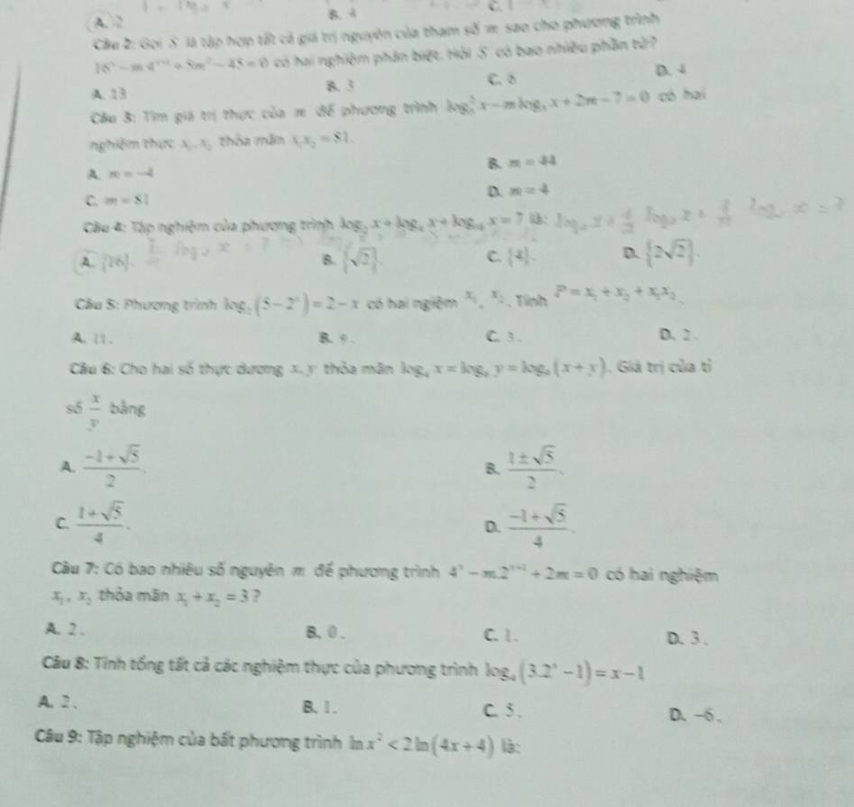 A. 2 B. 4 C.
Câu 2: Gọi 5 là tập hợp tất cả giá trị nguyên của tham số π sao cho phương trình
16°-m4°+8m^2-45=0 có hai nghiệm phân biệt. Hỏi 5. có bao nhiều phần tử7
A. 13 B. 3 C. δ D. 4
Cầu 3: Tìm giá trị thực của π để phương trình log _5^(2x-mlog _5)x+2m-7=0 có hai
nghiệm thực A_1,A_2 thỏa mãn x_1x_2=81.
B. m=44
A. m=-4
C. m=81
D. m=4
Cầu 4: Tập nghiệm của phương trình log _2x+log _2x+log _14x=7 :
A. [26].
B.  sqrt(2)  4 . D.  2sqrt(2) .
C.
Cầu 5: Phương trình log _2(5-2^x)=2-x có hai ngiệm x_1,x_2 ,  Tính P=x_1+x_2+x_1x_2
A. 1 1 . B. 9 . C. 3. D. 2 .
Cầu 6: Cho hai số thực dương x. y thỏa mãn log _4x=log _2y=log _2(x+y). Giá trị của tỉ
số  x/y  bằng
A.  (-1+sqrt(5))/2   1± sqrt(5)/2 .
B.
C.  (1+sqrt(5))/4 .  (-1+sqrt(5))/4 .
D.
Câu 7: Có bao nhiêu số nguyên m để phương trình 4^n-m2^(n+2)+2m=0 có hai nghiệm
x_1,x_2 thỏa mān x_1+x_2=3 ?
A. 2 . B, 0 . C. 1. D. 3 .
Câu 8: Tính tổng tất cả các nghiệm thực của phương trình log _4(3.2^x-1)=x-1
A. 2 . B. 1 . C. 5 . D. −6 .
Câu 9: Tập nghiệm của bất phương trình 1 n x^2<2ln (4x+4) là: