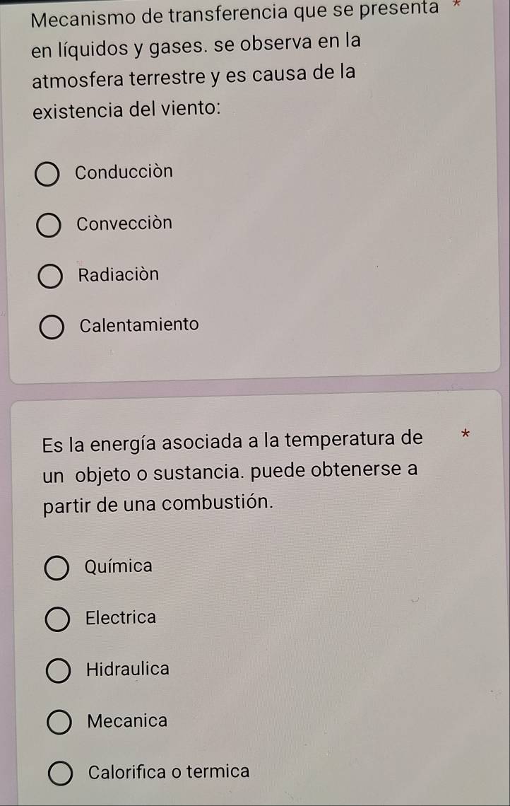 Mecanismo de transferencia que se presenta *
en líquidos y gases. se observa en la
atmosfera terrestre y es causa de la
existencia del viento:
Conducción
Convección
Radiación
Calentamiento
Es la energía asociada a la temperatura de *
un objeto o sustancia. puede obtenerse a
partir de una combustión.
Química
Electrica
Hidraulica
Mecanica
Calorifica o termica