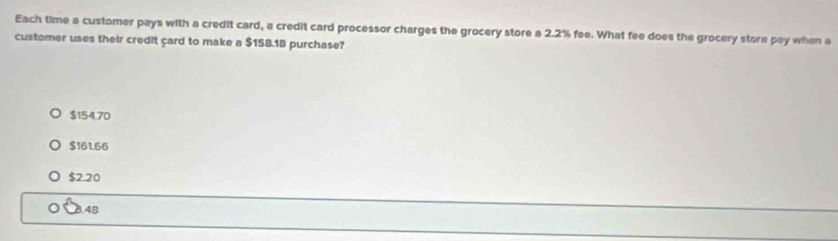 Each time a customer pays with a credit card, a credit card processor charges the grocery store a 2.2% fee. What fee does the grocery store pay when a
customer uses their credit çard to make a $158.18 purchase?
$154.70
$161.66
$2.20
8.48