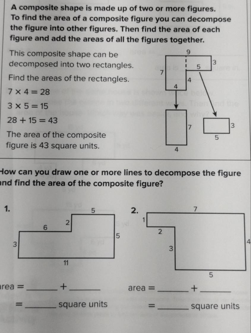 A composite shape is made up of two or more figures. 
To find the area of a composite figure you can decompose 
the figure into other figures. Then find the area of each 
figure and add the areas of all the figures together. 
This composite shape can be 
decomposed into two rectangles. 
Find the areas of the rectangles.
7* 4=28
3* 5=15
28+15=43
The area of the composite 
figure is 43 square units. 
How can you draw one or more lines to decompose the figure 
and find the area of the composite figure? 
2. 
rea = _+_ _+_
area =
= _ square units =_  square units