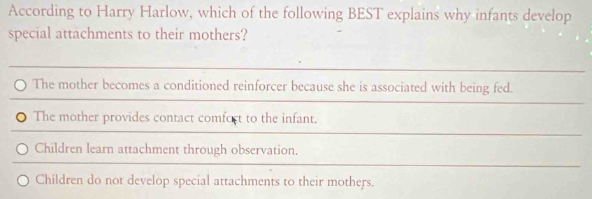 According to Harry Harlow, which of the following BEST explains why infants develop
special attachments to their mothers?
The mother becomes a conditioned reinforcer because she is associated with being fed.
The mother provides contact comfort to the infant.
Children learn attachment through observation.
Children do not develop special attachments to their mothers.