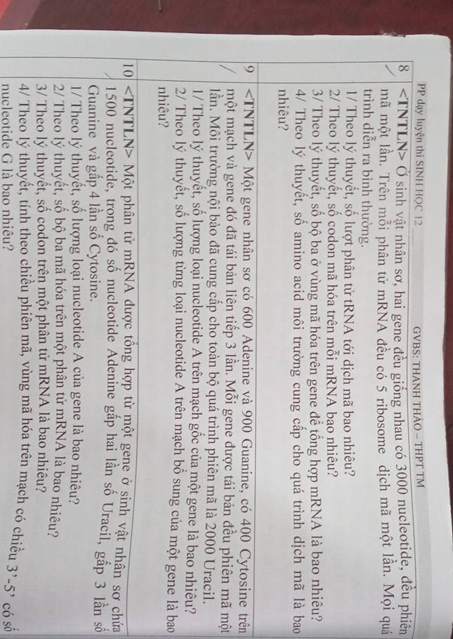 PP dạy luyện thi SINH HQC 12 GVBS: THANH THẢO - THPT TM
8 Ở sinh vật nhân sơ, hai gene đều giống nhau có 3000 nucleotide, đều phiên
mã một lần. Trên mỗi phân tử mRNA đều có 5 ribosome dịch mã một lần. Mọi quá
trình diễn ra bình thường.
1/ Theo lý thuyết, số lượt phân tử tRNA tới dịch mã bao nhiêu?
2/ Theo lý thuyết, số codon mã hóa trên mỗi mRNA bao nhiêu?
3/ Theo lý thuyết, số bộ ba ở vùng mã hóa trên gene để tổng hợp mRNA là bao nhiêu?
4/ Theo lý thuyết, số amino acid môi trường cung cấp cho quá trình dịch mã là bao
nhiêu?
9 Một gene nhân sơ có 600 Adenine và 900 Guanine, có 400 Cytosine trên
một mạch và gene đó đã tái bản liên tiếp 3 lần. Mỗi gene được tái bản đều phiên mã một
lần. Môi trường nội bào đã cung cấp cho toàn bộ quá trình phiên mã là 2000 Uracil.
1/ Theo lý thuyết, số lượng loại nucleotide A trên mạch gốc của một gene là bao nhiêu?
2/ Theo lý thuyết, số lượng từng loại nucleotide A trên mạch bổ sung của một gene là bao
nhiêu?
10 Một phân tử mRNA được tổng hợp từ một gene ở sinh vật nhân sơ chứa
1500 nucleotide, trong đó số nucleotide Adenine gấp hai lần số Uracil, gấp 3 lần số
Guanine và gấp 4 lần số Cytosine.
1/ Theo lý thuyết, số lượng loại nucleotide A của gene là bao nhiêu?
2/ Theo lý thuyết, số bộ ba mã hóa trên một phân tử mRNA là bao nhiêu?
3/ Theo lý thuyết, số codon trên một phân tử mRNA là bao nhiêu?
4/ Theo lý thuyết, tính theo chiều phiên mã, vùng mã hóa trên mạch có chiều
nucleotide G là bao nhiêu? 3^,-5^, có số
