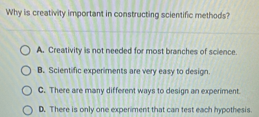 Why is creativity important in constructing scientific methods?
A. Creativity is not needed for most branches of science.
B. Scientific experiments are very easy to design.
C. There are many different ways to design an experiment.
D. There is only one experiment that can test each hypothesis.