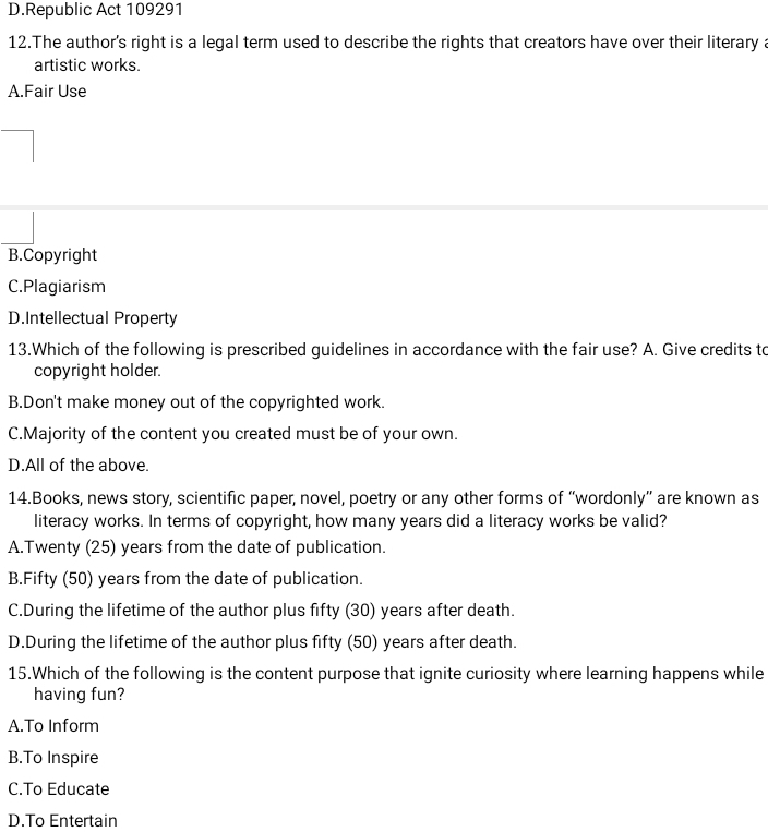 D.Republic Act 109291
12.The author's right is a legal term used to describe the rights that creators have over their literary a
artistic works.
A.Fair Use
B.Copyright
C.Plagiarism
D.Intellectual Property
13.Which of the following is prescribed guidelines in accordance with the fair use? A. Give credits to
copyright holder.
B.Don't make money out of the copyrighted work.
C.Majority of the content you created must be of your own.
D.All of the above.
14.Books, news story, scientific paper, novel, poetry or any other forms of “wordonly” are known as
literacy works. In terms of copyright, how many years did a literacy works be valid?
A. Twenty (25) years from the date of publication.
B.Fifty (50) years from the date of publication.
C.During the lifetime of the author plus fifty (30) years after death.
D.During the lifetime of the author plus fifty (50) years after death.
15.Which of the following is the content purpose that ignite curiosity where learning happens while
having fun?
A.To Inform
B.To Inspire
C.To Educate
D.To Entertain