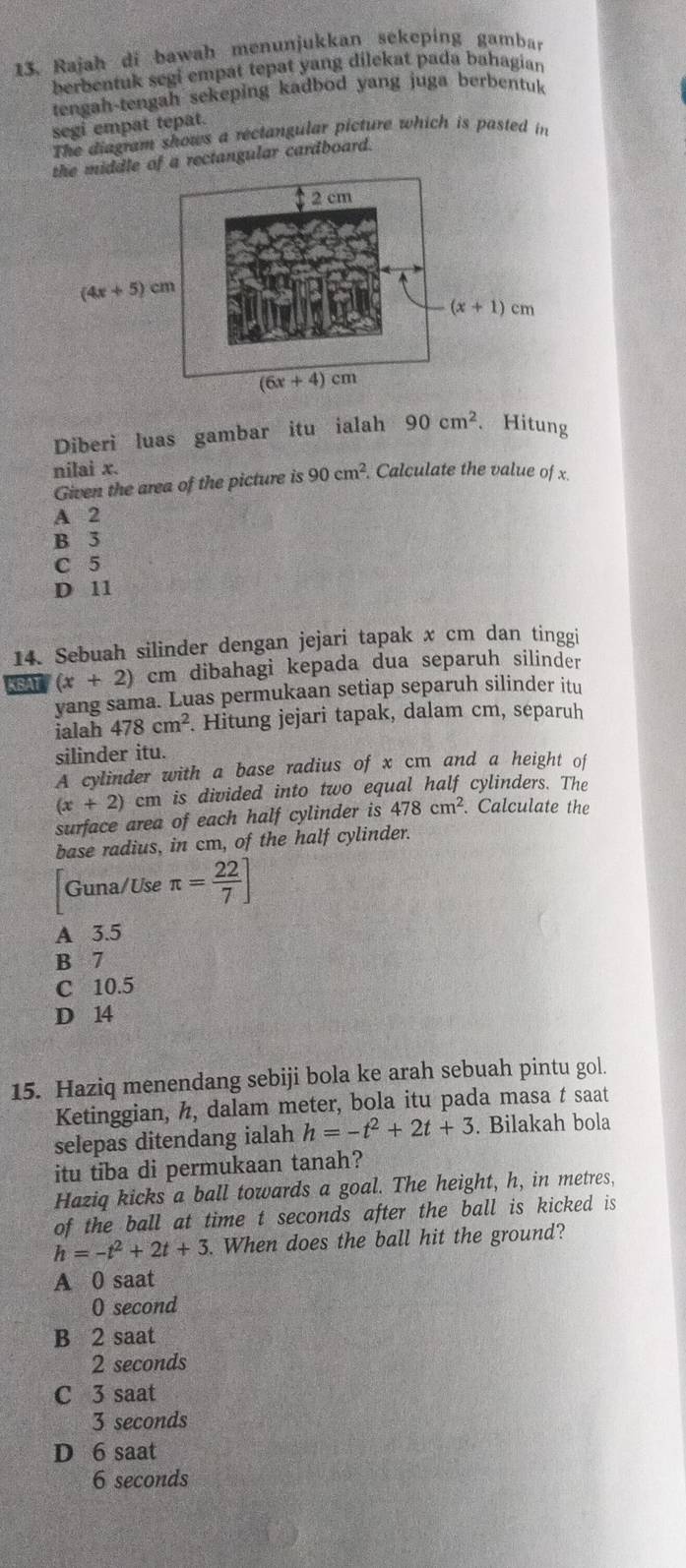 Rajah di bawah menunjukkan sekeping gambar
berbentuk segi empat tepat yang dilekat pada bahagian
tengah-tengah sekeping kadbod yang juga berbentuk
segi empat tepat.
The diagram shows a rectangular picture which is pasted in
le of a rectangular cardboard.
Diberi luas gambar itu ialah 90cm^2 、Hitung
nilai x.
Given the area of the picture is 90cm^2. Calculate the value of x.
A 2
B 3
C 5
D 11
14. Sebuah silinder dengan jejari tapak x cm dan tinggi
KBAT (x+2) cm dibahagi kepada dua separuh silinder
yang sama. Luas permukaan setiap separuh silinder itu
ialah 478cm^2. Hitung jejari tapak, dalam cm, separuh
silinder itu.
A cylinder with a base radius of x cm and a height of
(x+2)c cm is divided into two equal half cylinders. The
surface area of each half cylinder is 478cm^2 Calculate the
base radius, in cm, of the half cylinder.
Guna/Use π = 22/7 ]
A 3.5
B 7
C 10.5
D 14
15. Haziq menendang sebiji bola ke arah sebuah pintu gol.
Ketinggian, h, dalam meter, bola itu pada masa t saat
selepas ditendang ialah h=-t^2+2t+3. Bilakah bola
itu tiba di permukaan tanah?
Haziq kicks a ball towards a goal. The height, h, in metres,
of the ball at time t seconds after the ball is kicked is
h=-t^2+2t+3. When does the ball hit the ground?
A 0 saat
O second
B 2 saat
2 seconds
C 3 saat
3 seconds
D 6 saat
6 seconds