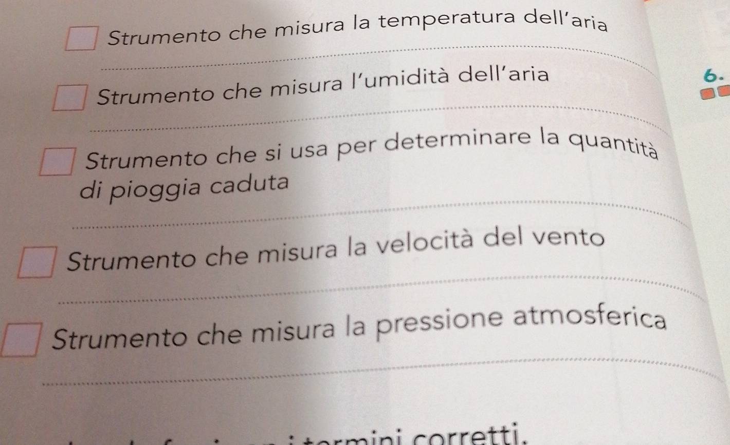 Strumento che misura la temperatura dell’aria
Strumento che misura l'umidità dell'aria
6.
Strumento che si usa per determinare la quantità
di pioggia caduta
Strumento che misura la velocità del vento
Strumento che misura la pressione atmosferica
nini corretti.