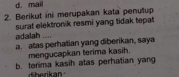 d. mail
2. Berikut ini merupakan kata penutup
surat elektronik resmi yang tidak tepat
adalah ....
a. atas perhatian yang diberikan, saya
mengucapkan terima kasih.
b. terima kasih atas perhatian yang