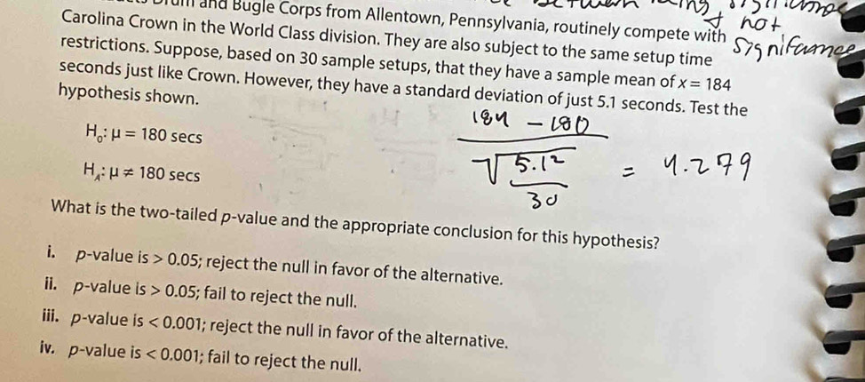 uill and Bugle Corps from Allentown, Pennsylvania, routinely compete with
Carolina Crown in the World Class division. They are also subject to the same setup time
restrictions. Suppose, based on 30 sample setups, that they have a sample mean of x=184
seconds just like Crown. However, they have a standard deviation of just 5.1 seconds. Test the
hypothesis shown.
H_o:mu =180sec s
H_A:mu != 180sec s
What is the two-tailed p -value and the appropriate conclusion for this hypothesis?
i. p-value is>0.05; reject the null in favor of the alternative.
ii. p-value is>0.05; fail to reject the null.
iii. p-value is <0.001; reject the null in favor of the alternative.
iv. p-value is <0.001; fail to reject the null.