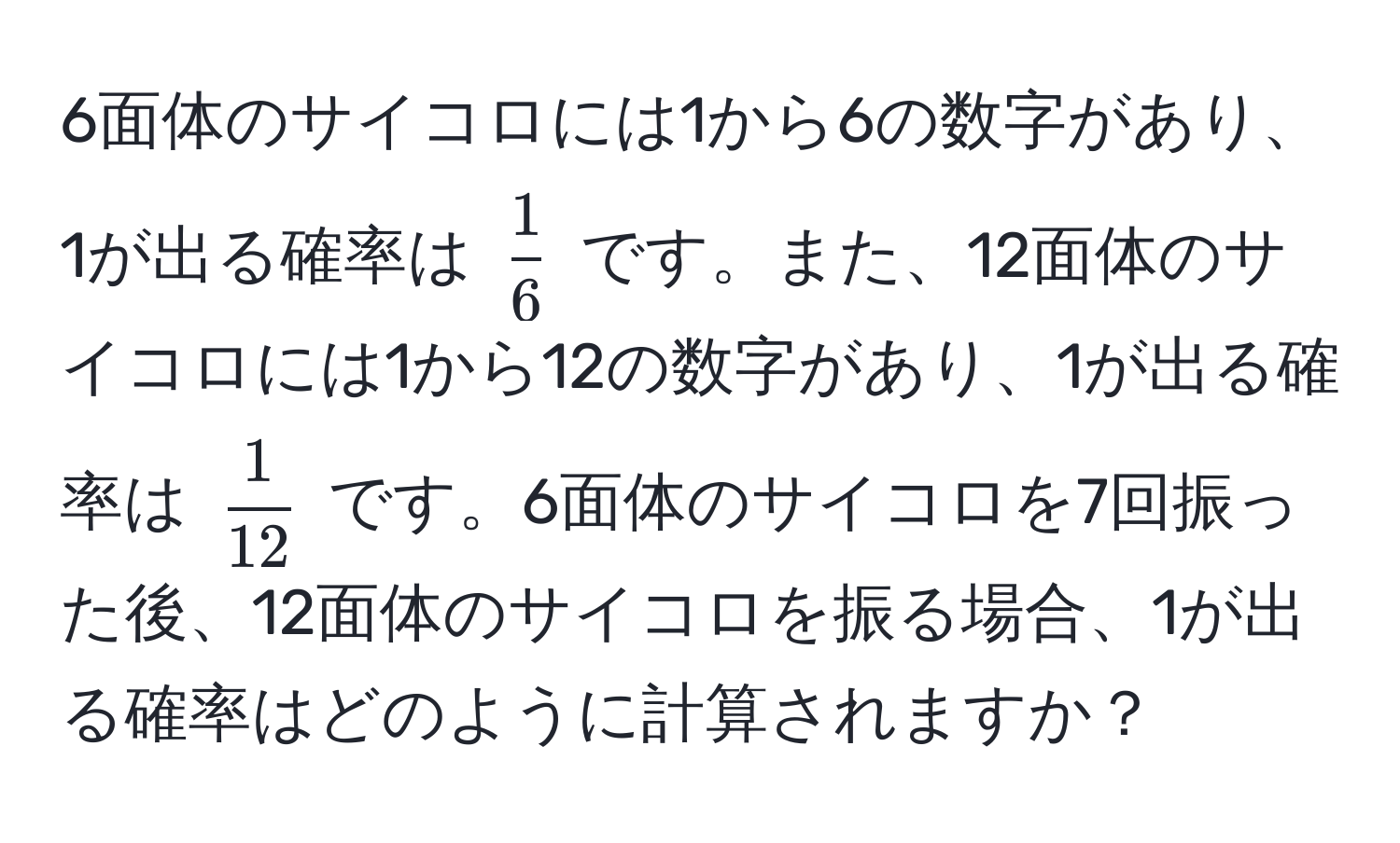 6面体のサイコロには1から6の数字があり、1が出る確率は $ 1/6 $ です。また、12面体のサイコロには1から12の数字があり、1が出る確率は $ 1/12 $ です。6面体のサイコロを7回振った後、12面体のサイコロを振る場合、1が出る確率はどのように計算されますか？