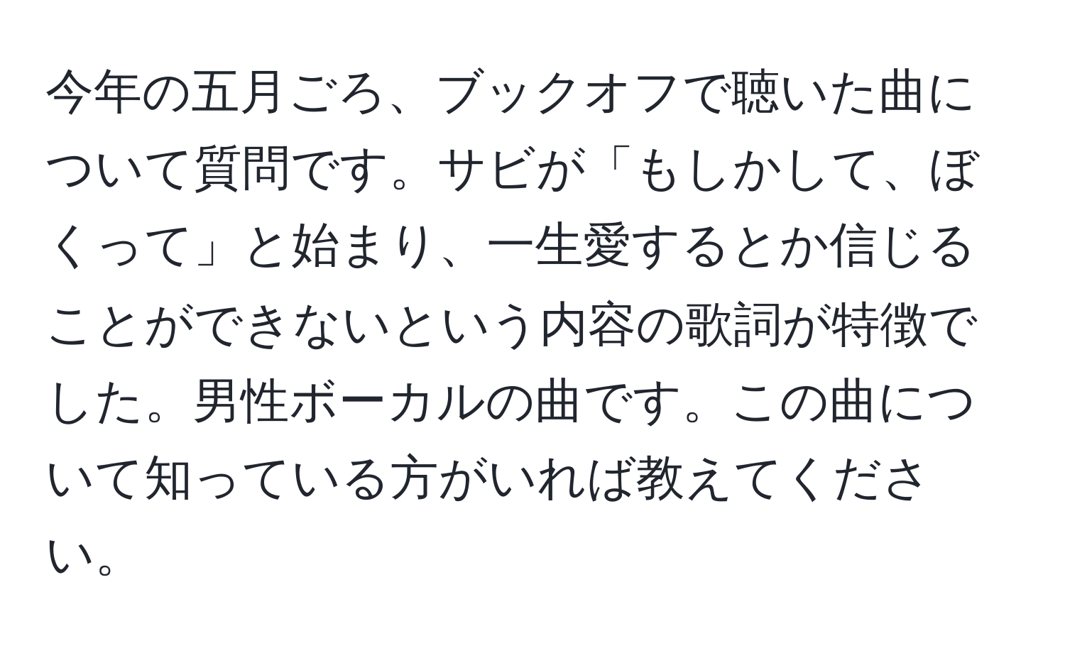 今年の五月ごろ、ブックオフで聴いた曲について質問です。サビが「もしかして、ぼくって」と始まり、一生愛するとか信じることができないという内容の歌詞が特徴でした。男性ボーカルの曲です。この曲について知っている方がいれば教えてください。