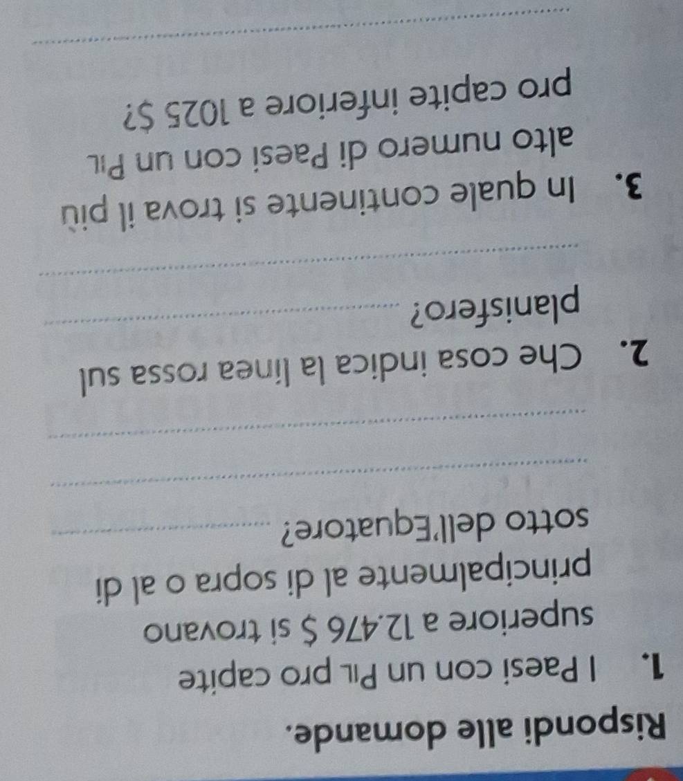 Rispondi alle domande. 
1. I Paesi con un Pıl pro capite 
superiore a 12.476 $ si trovano 
principalmente al di sopra o al di 
sotto dell'Equatore?_ 
_ 
_ 
_ 
2. Che cosa indica la línea rossa sul 
_ 
planisfero? 
3. In quale continente si trova il più 
alto numero di Paesi con un Pıl 
pro capite inferiore a 1025 $? 
_