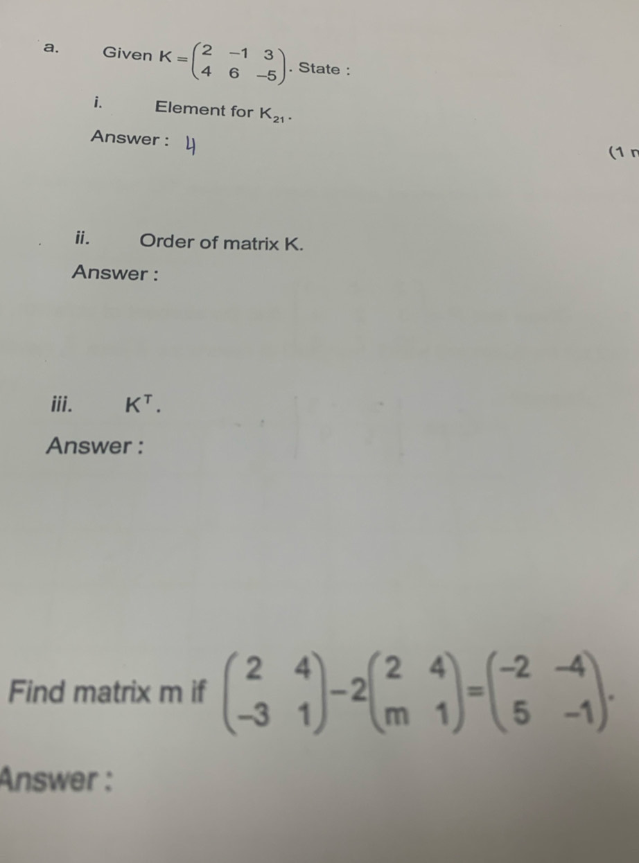 Given K=beginpmatrix 2&-1&3 4&6&-5endpmatrix. State : 
i. Element for K_21. 
Answer : 
(1n 
ii. Order of matrix K. 
Answer : 
iii. K^T. 
Answer : 
Find matrix m if beginpmatrix 2&4 -3&1endpmatrix -2beginpmatrix 2&4 m&1endpmatrix =beginpmatrix -2&-4 5&-1endpmatrix. 
Answer :