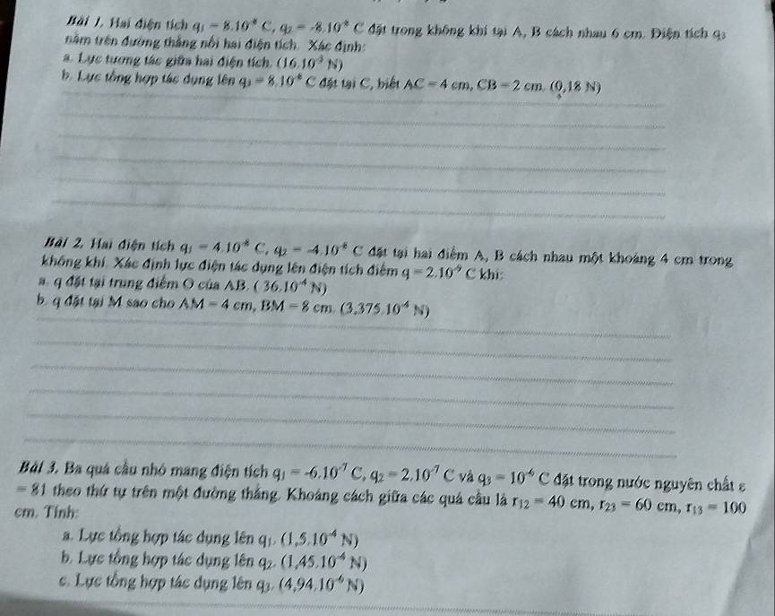 Hai điện tích q_1=8.10^4C,q_2=-8.10^(-8)C đặt trong không khí tại A, B cách nhau 6 cm. Điện tích 9
nằm trên đường thắng nổi hai điện tích. Xác định:
a. Lực tương tác giữa hai điện tích. (16.10^4N)
b Lực tổng hợp tác dụng lên q_3=8.10^(-8)C đặt tại C, biết AC=4cm,CB=2cm,(0,18N)
_
_
_
_
_
_
_
Bài 2, Hai điện tích q_1=4.10^(-8)C,q_2=-4.10^(-8)C đặt tại hai điểm A, B cách nhau một khoảng 4 cm trong
không khí. Xác định lực điện tác dụng lên điện tích điểm q=2.10^(-9)Ckbis
a. q đặt tại trung điểm O của AB. (36.10^(-4)N)
_
b. q đặt tại M sao cho AM=4cm,BM=8cm.(3,375.10^(-4)N)
_
_
_
_
_
Bài 3. Ba quá cầu nhỏ mang điện tích q_1=-6.10^(-7)C,q_2=2.10^(-7)C * và q_3=10^(-6)C đặt trong nước nguyên chất ε
=81 theo thứ tự trên một đường thắng. Khoảng cách giữa các quả cầu là r_12=40cm,r_23=60cm,r_13=100
cm. Tính
a. Lực tổng hợp tác dụng lên q_1,(1,5,^-4N)
b. Lực tổng hợp tác dụng lên q_2.(1,45.10^(-4)N)
c. Lực tổng hợp tác dụng lên q_3.(4,94.10^(-6)N)