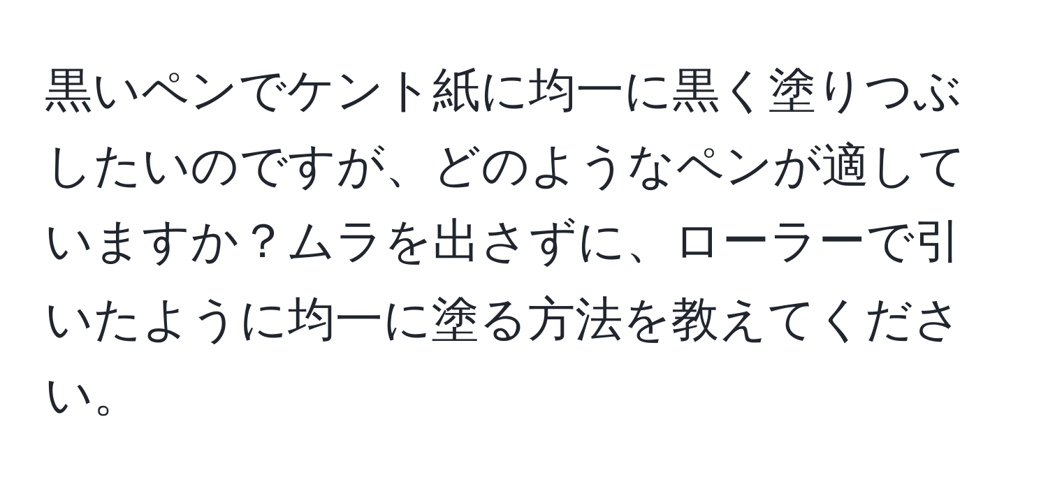 黒いペンでケント紙に均一に黒く塗りつぶしたいのですが、どのようなペンが適していますか？ムラを出さずに、ローラーで引いたように均一に塗る方法を教えてください。