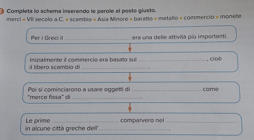 Completa lo schema inserendo le parole al posto giusto. 
merci « VII secolo a.C. « scambio « Asia Minore « baratto « metallo « commercio « monete 
Per i Greci il_ era una delle attività più importanti. 
Inizialmente il commercio era basato sul _, cioè 
il libero scambio di_ 
Poi si cominciarono a usare oggetti di come 
“merce fissa” di_ 
Le prime _comparvero nel_ 
in alcune città greche dell'_