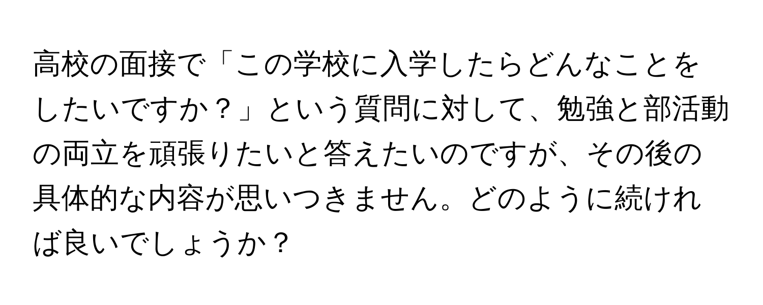 高校の面接で「この学校に入学したらどんなことをしたいですか？」という質問に対して、勉強と部活動の両立を頑張りたいと答えたいのですが、その後の具体的な内容が思いつきません。どのように続ければ良いでしょうか？