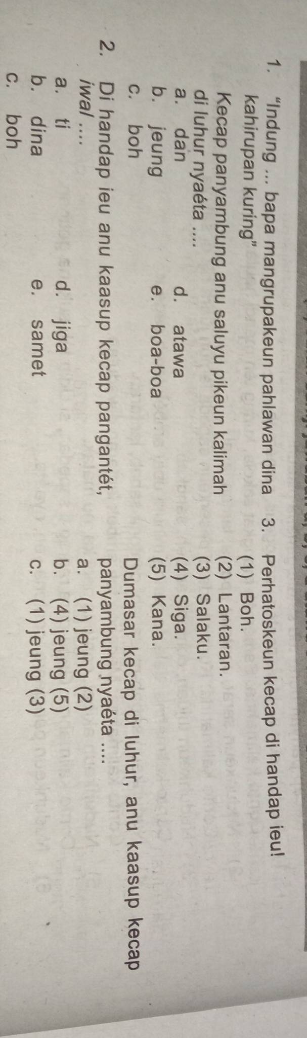 “Indung ... bapa mangrupakeun pahlawan dina 3. Perhatoskeun kecap di handap ieu!
kahirupan kuring” (1) Boh.
Kecap panyambung anu saluyu pikeun kalimah (2) Lantaran.
di luhur nyaéta .... (3) Salaku.
a. dan d. atawa (4) Siga.
bù jeung e. boa-boa (5) Kana.
c. boh
Dumasar kecap di luhur, anu kaasup kecap
2. Di handap ieu anu kaasup kecap pangantét, panyambung nyaéta ....
iwal .... a. (1) jeung (2)
a. ti d. jiga b. (4) jeung (5)
b. dina e. samet c. (1) jeung (3)
c. boh