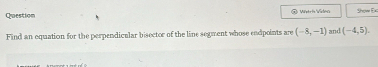 Question Watch Video Show Ex 
Find an equation for the perpendicular bisector of the line segment whose endpoints are (-8,-1) and (-4,5). 
ttemnt 1 out of 2