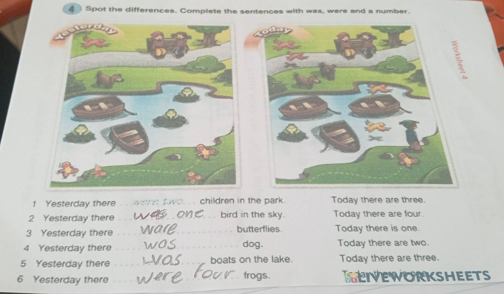 Spot the differences. Complete the sentences with was, were and a number. 
1 Yesterday there _were two. . . children in the park. Today there are three. 
bird in the sky. 
2 Yesterday there _Today there are four. 
3 Yesterday there 
_butterflies Today there is one. 
4 Yesterday there_ 
dog. Today there are two. 
5 Yesterday there _boats on the lake. Today there are three. 
frogs. 
6 Yesterday there _LEIVEWORKSHEETS