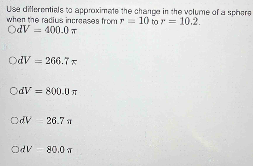 Use differentials to approximate the change in the volume of a sphere
when the radius increases from r=10 to r=10.2.
dV=400.0π
dV=266.7π
dV=800.0π
dV=26.7π
dV=80.0π