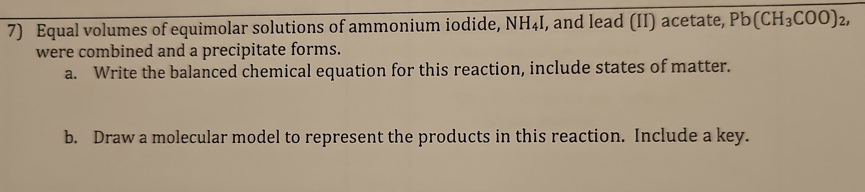 Equal volumes of equimolar solutions of ammonium iodide, NH_4I , and lead (II) acetate, Pb(CH_3COO)_2, 
were combined and a precipitate forms. 
a. Write the balanced chemical equation for this reaction, include states of matter. 
b. Draw a molecular model to represent the products in this reaction. Include a key.