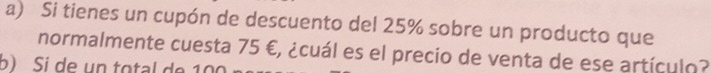 Si tienes un cupón de descuento del 25% sobre un producto que 
normalmente cuesta 75 €, ¿cuál es el precio de venta de ese artículo? 
b) Si de un total de 100