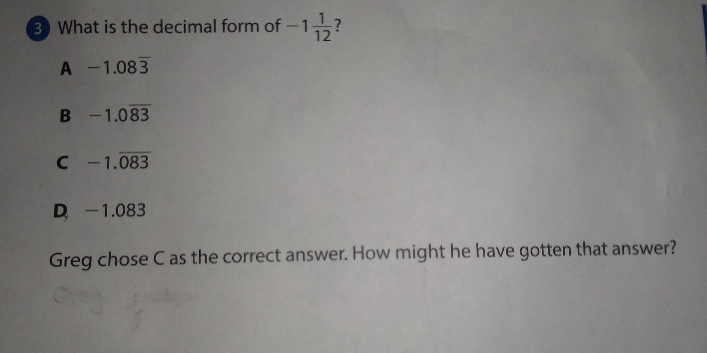 What is the decimal form of -1 1/12  ?
A -1.08overline 3
B -1.0overline 83
C -1.overline 083
D -1.083
Greg chose C as the correct answer. How might he have gotten that answer?